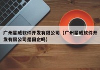 广州星威软件开发有限公司（广州星威软件开发有限公司是国企吗）